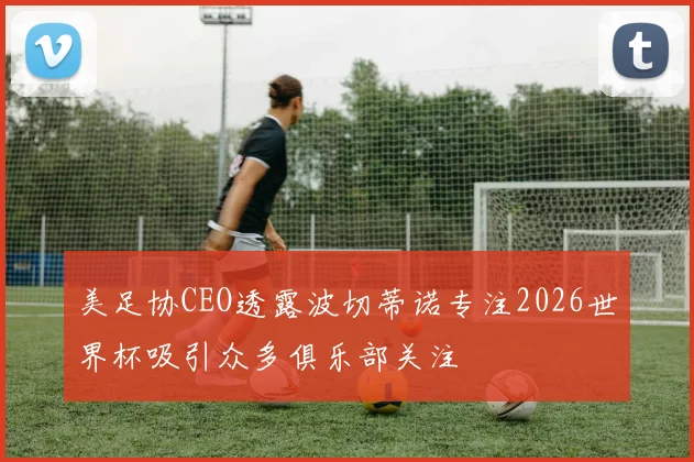 美足协CEO透露波切蒂诺专注2026世界杯吸引众多俱乐部关注