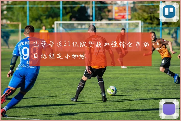 巴萨寻求21亿欧贷款加强转会市场目标锁定小蜘蛛