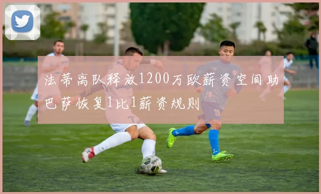 法蒂离队释放1200万欧薪资空间助巴萨恢复1比1薪资规则