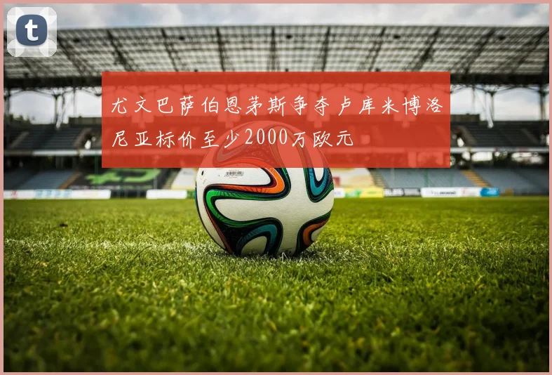 尤文巴萨伯恩茅斯争夺卢库米博洛尼亚标价至少2000万欧元