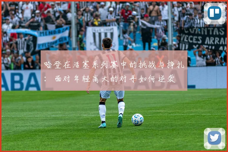 哈登在活塞系列赛中的挑战与挣扎：面对年轻高大的对手如何逆袭