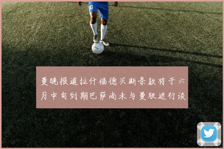 曼晚报道拉什福德买断条款将于六月中旬到期巴萨尚未与曼联进行谈判