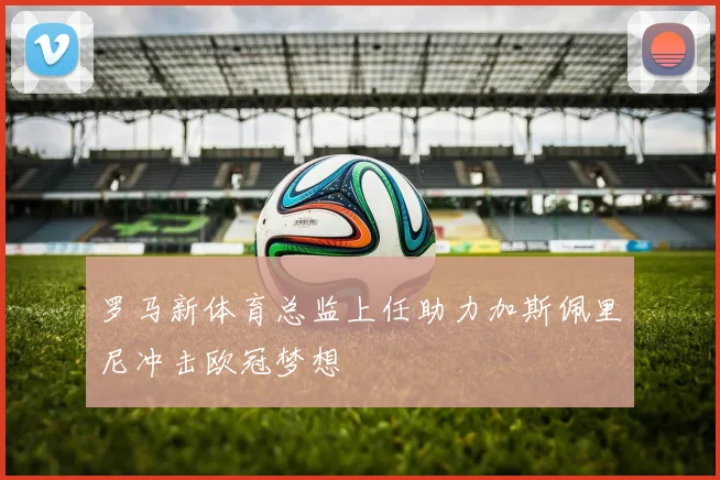 罗马新体育总监上任助力加斯佩里尼冲击欧冠梦想