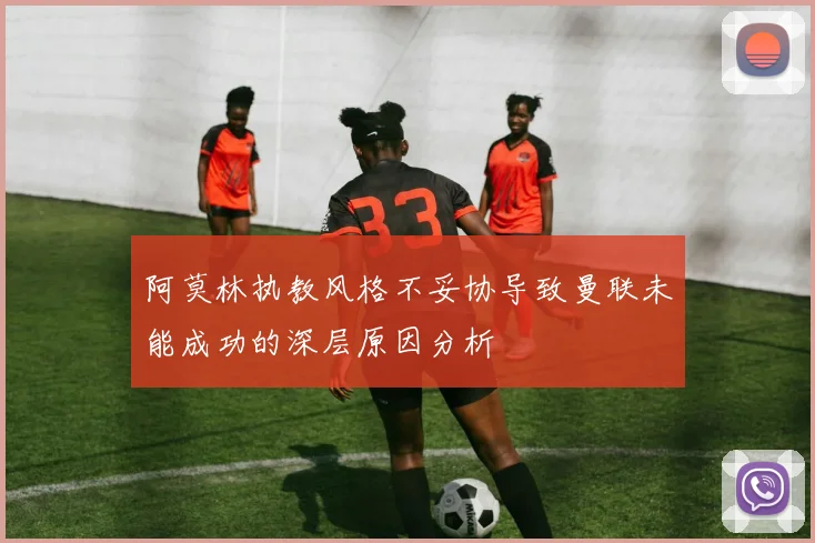 阿莫林执教风格不妥协导致曼联未能成功的深层原因分析