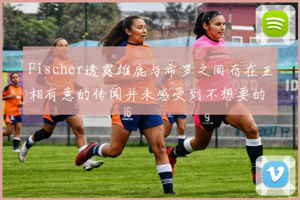 Fischer透露雄鹿与希罗之间存在互相有意的传闻并未感受到不想要的迹象