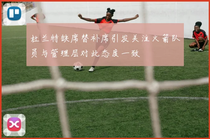 杜兰特缺席替补席引发关注火箭队员与管理层对此态度一致