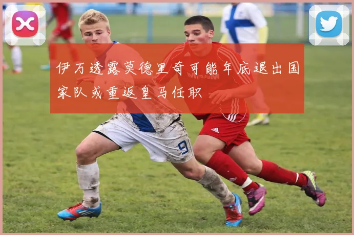 伊万透露莫德里奇可能年底退出国家队或重返皇马任职